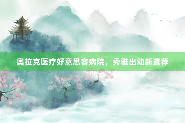 奥拉克医疗好意思容病院，秀雅出动新遴荐